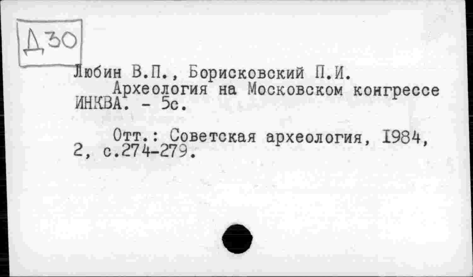 ﻿
Любин В.П., Борисковский П.И.
Археология на Московском конгрессе
ИНКВаТ - 5с.	р
Отт.: Советская археология, 1984, 2, с • 2*7 4_279.